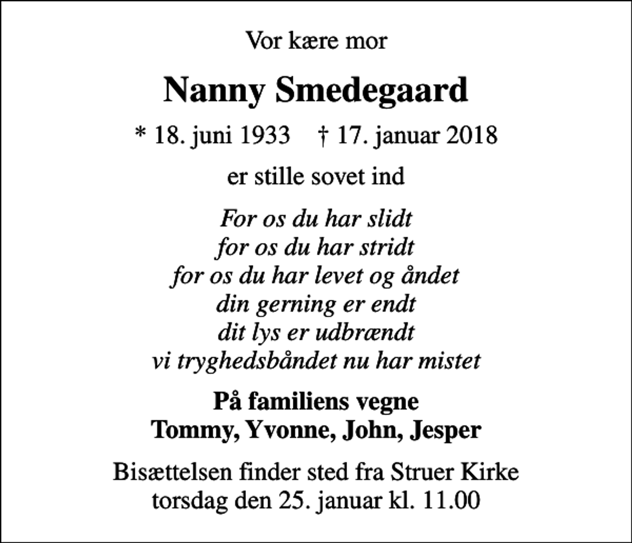 <p>Vor kære mor<br />Nanny Smedegaard<br />* 18. juni 1933 ✝ 17. januar 2018<br />er stille sovet ind<br />For os du har slidt for os du har stridt for os du har levet og åndet din gerning er endt dit lys er udbrændt vi tryghedsbåndet nu har mistet<br />På familiens vegne Tommy, Yvonne, John, Jesper<br />Bisættelsen finder sted fra Struer Kirke torsdag den 25. januar kl. 11.00</p>
