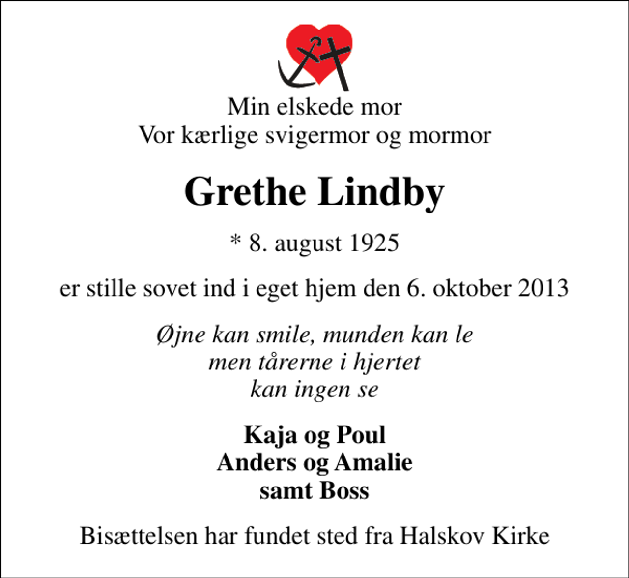 <p>Min elskede mor Vor kærlige svigermor og mormor<br />Grethe Lindby<br />* 8. august 1925<br />er stille sovet ind i eget hjem den 6. oktober 2013<br />Øjne kan smile, munden kan le men tårerne i hjertet kan ingen se<br />Kaja og Poul Anders og Amalie samt Boss<br />Bisættelsen har fundet sted fra Halskov Kirke</p>