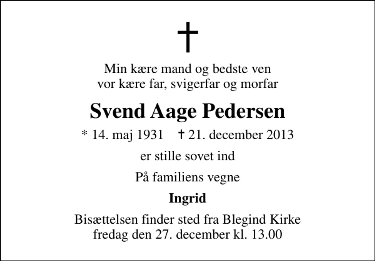 <p>Min kære mand og bedste ven vor kære far, svigerfar og morfar<br />Svend Aage Pedersen<br />* 14. maj 1931 ✝ 21. december 2013<br />er stille sovet ind<br />På familiens vegne<br />Ingrid<br />Bisættelsen finder sted fra Blegind Kirke fredag den 27. december kl. 13.00</p>
