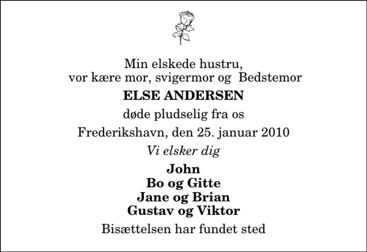 <p>Min elskede hustru, vor kære mor, svigermor og Bedstemor<br />Else Andersen<br />døde pludselig fra os<br />Frederikshavn, den 25. januar 2010<br />Vi elsker dig<br />John Bo og Gitte Jane og Brian Gustav og Viktor<br />Bisættelsen har fundet sted</p>
