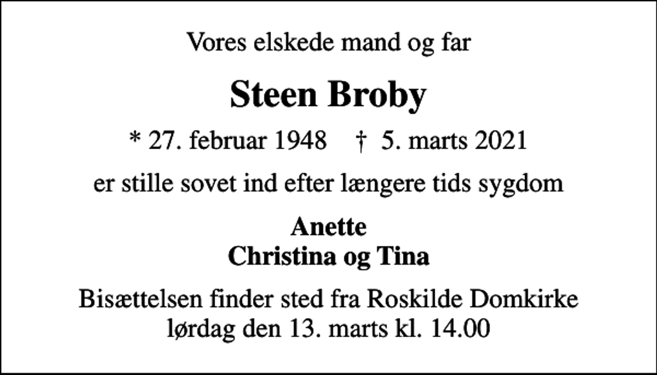<p>Vores elskede mand og far<br />Steen Broby<br />* 27. februar 1948 ✝ 5. marts 2021<br />er stille sovet ind efter længere tids sygdom<br />Anette Christina og Tina<br />Bisættelsen finder sted fra Roskilde Domkirke lørdag den 13. marts kl. 14.00</p>