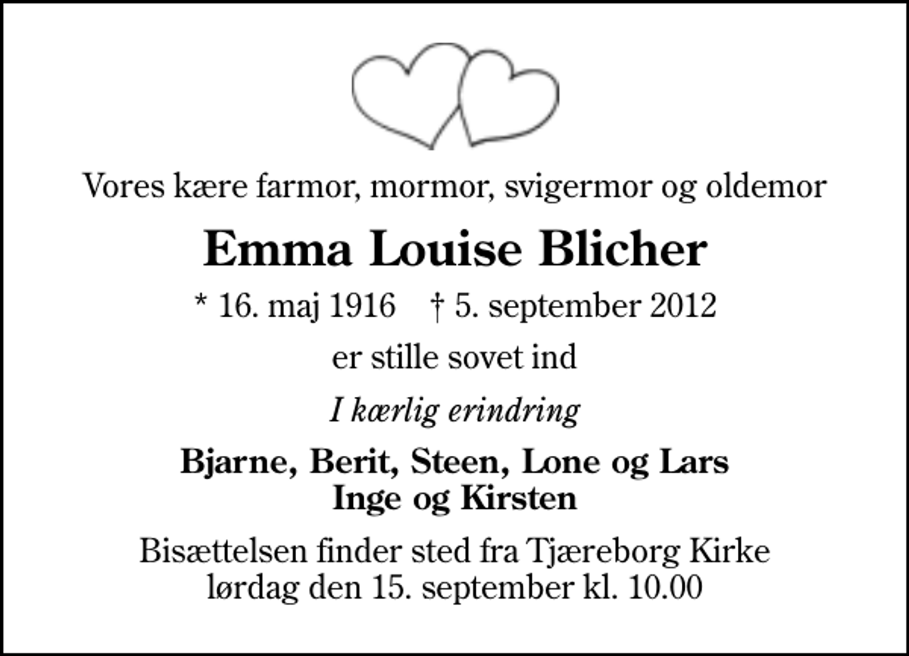 <p>Vores kære farmor, mormor, svigermor og oldemor<br />Emma Louise Blicher<br />* 16. maj 1916 ✝ 5. september 2012<br />er stille sovet ind<br />I kærlig erindring<br />Bjarne, Berit, Steen, Lone og Lars Inge og Kirsten<br />Bisættelsen finder sted fra Tjæreborg Kirke lørdag den 15. september kl. 10.00</p>