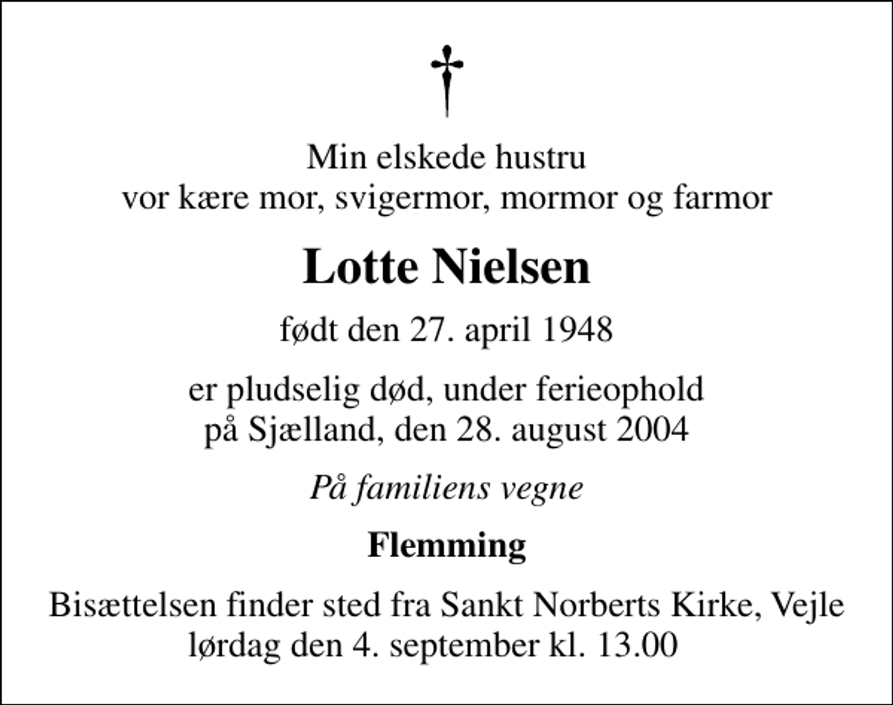 <p>Min elskede hustru vor kære mor, svigermor, mormor og farmor<br />Lotte Nielsen<br />født den 27. april 1948<br />er pludselig død, under ferieophold på Sjælland, den 28. august 2004<br />På familiens vegne<br />Flemming<br />Bisættelsen finder sted fra Sankt Norberts Kirke, Vejle lørdag den 4. september kl. 13.00</p>