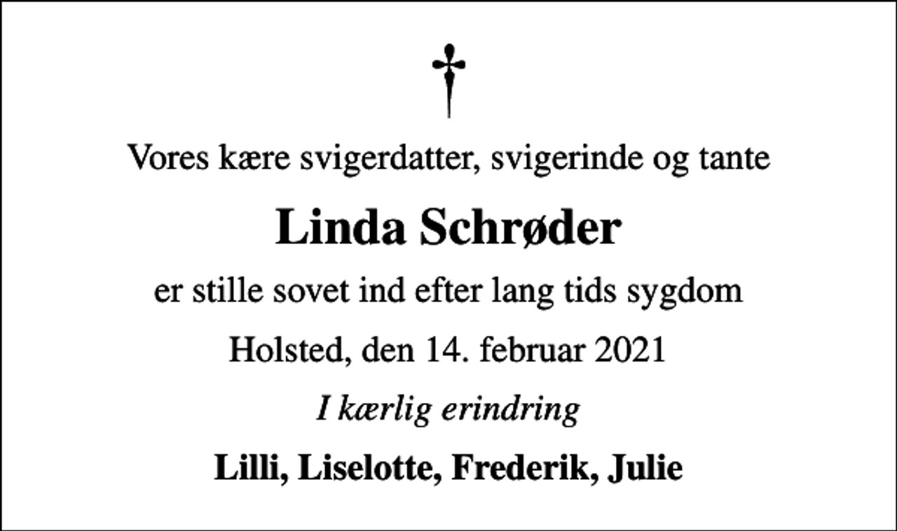 <p>Vores kære svigerdatter, svigerinde og tante<br />Linda Schrøder<br />er stille sovet ind efter lang tids sygdom<br />Holsted, den 14. februar 2021<br />I kærlig erindring<br />Lilli, Liselotte, Frederik, Julie</p>