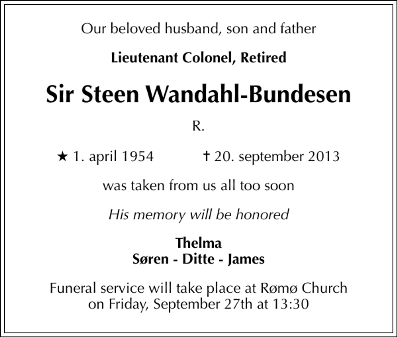 <p>Our beloved husband, son and father<br />Lieutenant Colonel, Retired<br />Sir Steen Wandahl-Bundesen<br />R.<br />* 1. april 1954 ✝ 20. september 2013<br />was taken from us all too soon<br />His memory will be honored<br />Thelma Søren - Ditte - James<br />Funeral service will take place at Rømø Church on Friday, September 27th at 13:30</p>