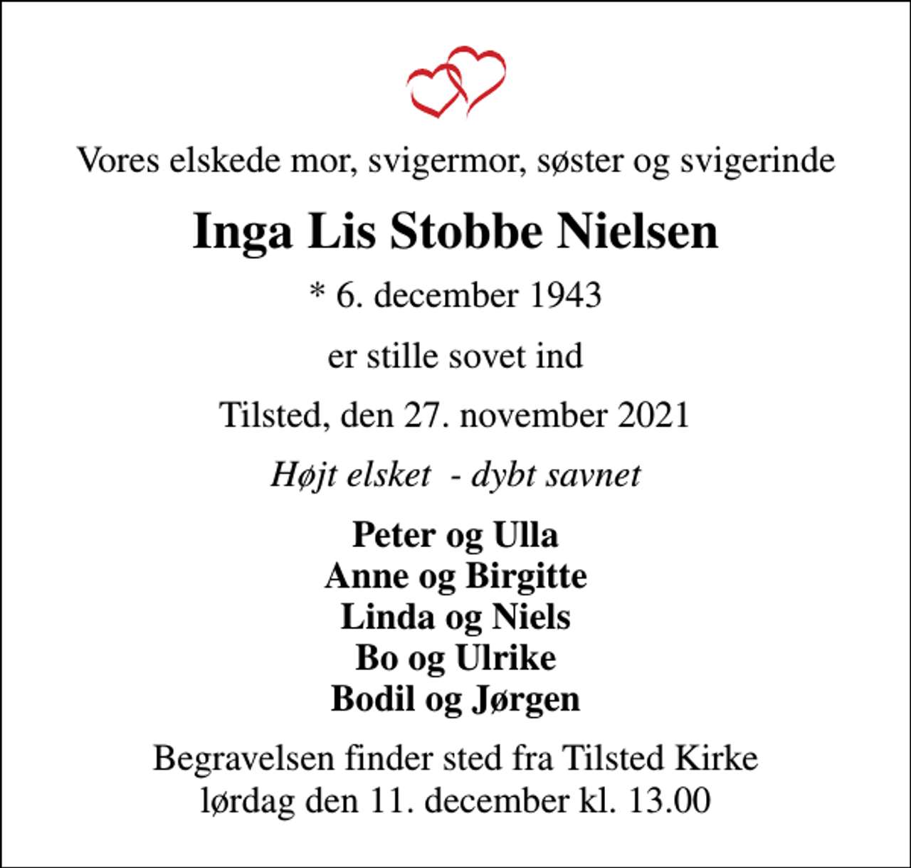 <p>Vores elskede mor, svigermor, søster og svigerinde<br />Inga Lis Stobbe Nielsen<br />* 6. december 1943<br />er stille sovet ind<br />Tilsted, den 27. november 2021<br />Højt elsket - dybt savnet<br />Peter og Ulla Anne og Birgitte Linda og Niels Bo og Ulrike Bodil og Jørgen<br />Begravelsen finder sted fra Tilsted Kirke lørdag den 11. december kl. 13.00</p>