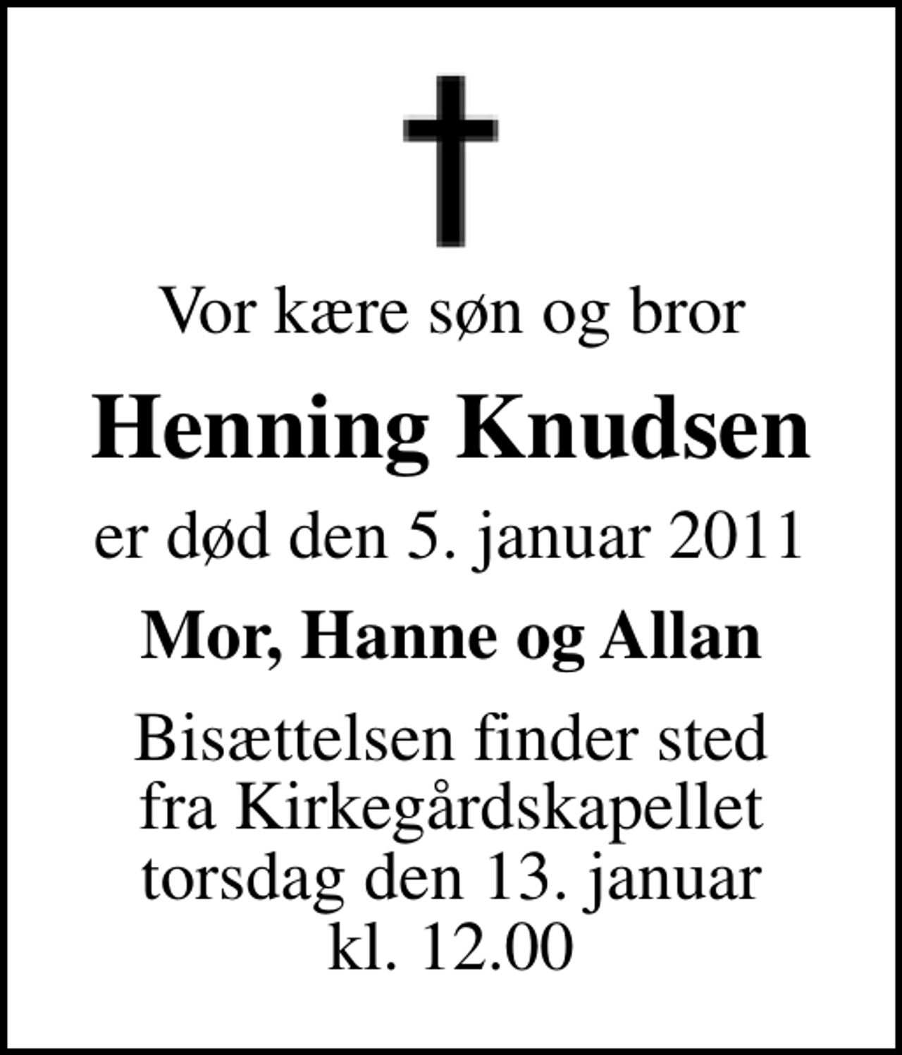 <p>Vor kære søn og bror<br />Henning Knudsen<br />er død den 5. januar 2011<br />Mor, Hanne og Allan<br />Bisættelsen finder sted fra Kirkegårdskapellet torsdag den 13. januar kl. 12.00</p>