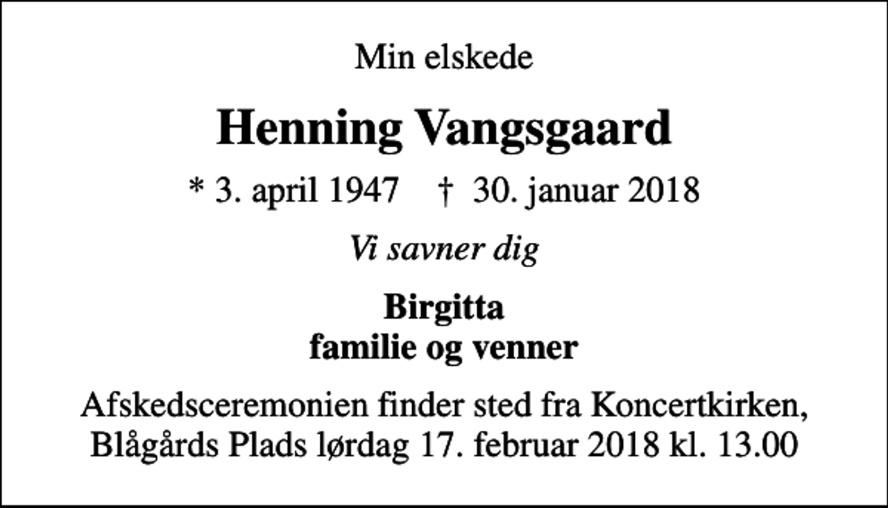 <p>Min elskede<br />Henning Vangsgaard<br />* 3. april 1947 ✝ 30. januar 2018<br />Vi savner dig<br />Birgitta familie og venner<br />Afskedsceremonien finder sted fra Koncertkirken, Blågårds Plads lørdag 17. februar 2018 kl. 13.00</p>