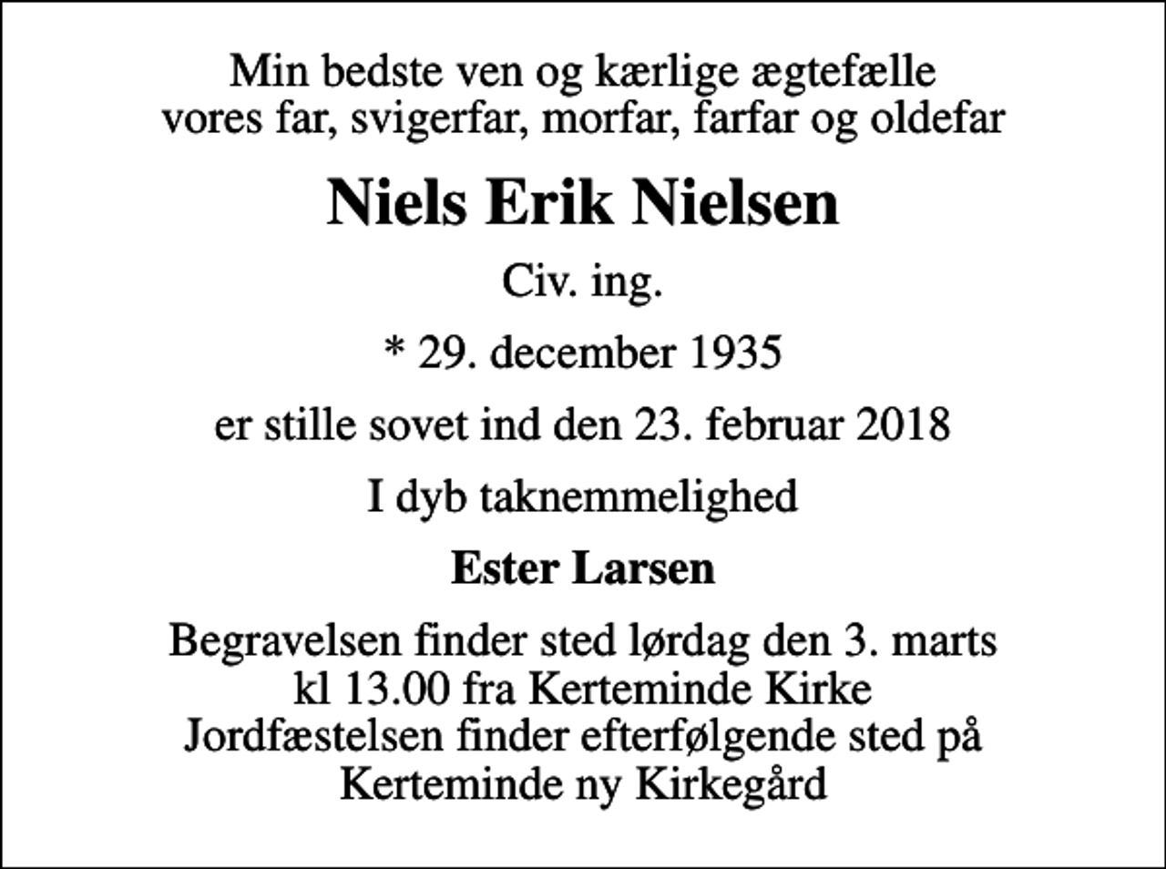 <p>Min bedste ven og kærlige ægtefælle vores far, svigerfar, morfar, farfar og oldefar<br />Niels Erik Nielsen<br />Civ. ing.<br />* 29. december 1935<br />er stille sovet ind den 23. februar 2018<br />I dyb taknemmelighed<br />Ester Larsen<br />Begravelsen finder sted lørdag den 3. marts kl 13.00 fra Kerteminde Kirke Jordfæstelsen finder efterfølgende sted på Kerteminde ny Kirkegård</p>