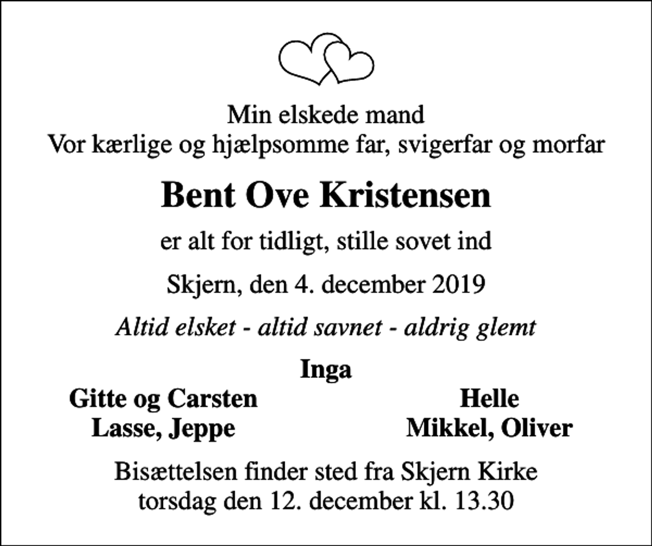 <p>Min elskede mand Vor kærlige og hjælpsomme far, svigerfar og morfar<br />Bent Ove Kristensen<br />er alt for tidligt, stille sovet ind<br />Skjern, den 4. december 2019<br />Altid elsket - altid savnet - aldrig glemt<br />Inga<br />Gitte og Carsten<br />Helle<br />Lasse, Jeppe<br />Mikkel, Oliver<br />Bisættelsen finder sted fra Skjern Kirke torsdag den 12. december kl. 13.30</p>