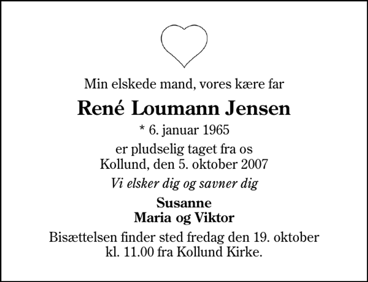 <p>Min elskede mand, vores kære far<br />René Loumann Jensen<br />* 6. januar 1965<br />er pludselig taget fra os Kollund, den 5. oktober 2007<br />Vi elsker dig og savner dig<br />Susanne Maria og Viktor<br />Bisættelsen finder sted fredag den 19. oktober kl. 11.00 fra Kollund Kirke</p>