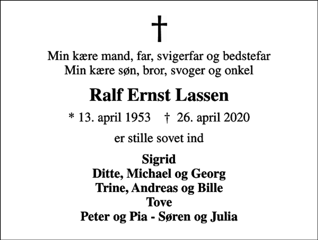 <p>Min kære mand, far, svigerfar og bedstefar Min kære søn, bror, svoger og onkel<br />Ralf Ernst Lassen<br />* 13. april 1953 ✝ 26. april 2020<br />er stille sovet ind<br />Sigrid Ditte, Michael og Georg Trine, Andreas og Bille Tove Peter og Pia - Søren og Julia</p>