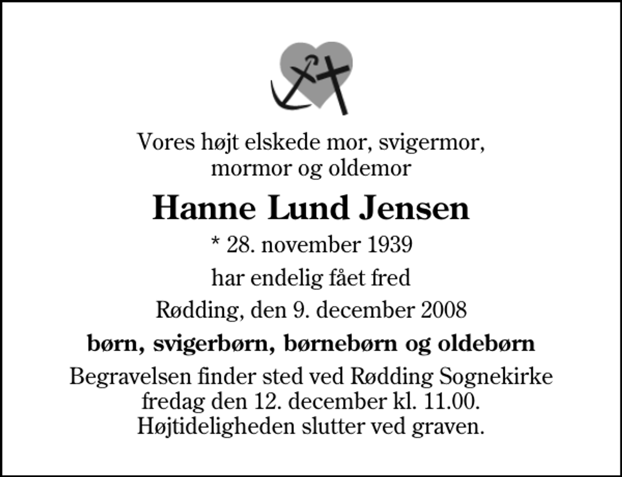 <p>Vores højt elskede mor, svigermor, mormor og oldemor<br />Hanne Lund Jensen<br />* 28. november 1939<br />har endelig fået fred<br />Rødding, den 9. december 2008<br />børn, svigerbørn, børnebørn og oldebørn<br />Begravelsen finder sted ved Rødding Sognekirke fredag den 12. december kl. 11.00 Højtideligheden slutter ved graven.</p>