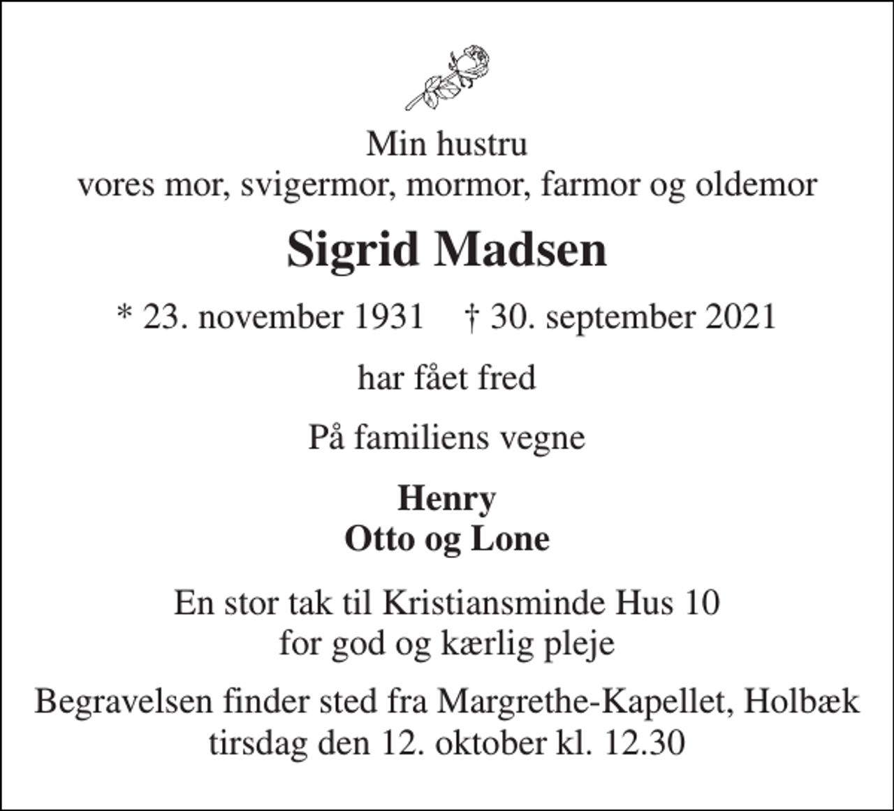 <p>Min hustru vores mor, svigermor, mormor, farmor og oldemor<br />Sigrid Madsen<br />*​ 23. november 1931​ ✝​ 30. september 2021<br />har fået fred<br />På familiens vegne<br />Henry Otto og Lone<br />En stor tak til Kristiansminde Hus 10 for god og kærlig pleje<br />Begravelsen finder sted fra Margrethe-Kapellet, Holbæk tirsdag den 12. oktober kl. 12.30</p>