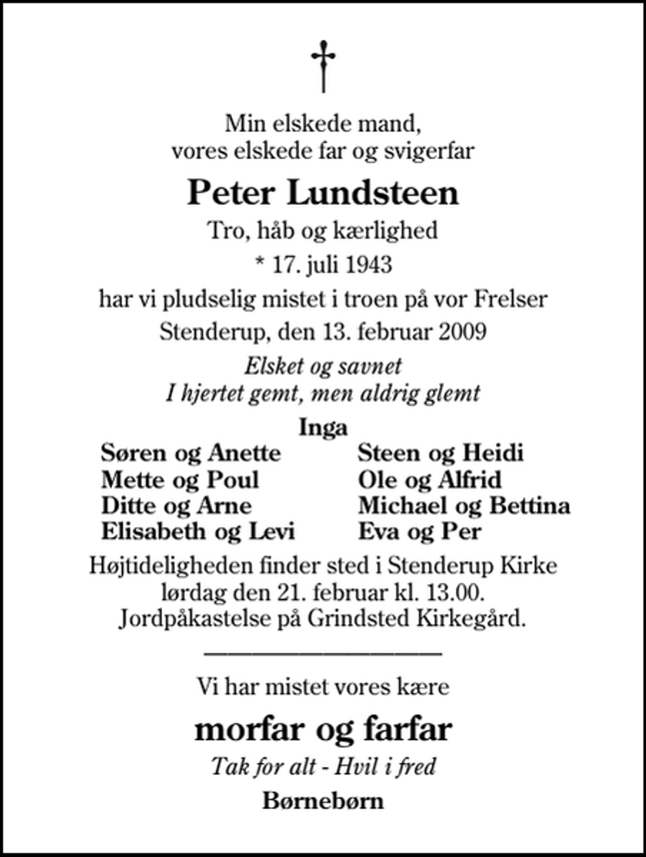 <p>Min elskede mand, vores elskede far og svigerfar<br />Peter Lundsteen<br />Tro, håb og kærlighed<br />* 17. juli 1943<br />har vi pludselig mistet i troen på vor Frelser<br />Stenderup, den 13. februar 2009<br />Elsket og savnet I hjertet gemt, men aldrig glemt<br />Inga<br />Søren og Anette<br />Steen og Heidi<br />Mette og Poul<br />Ole og Alfrid<br />Ditte og Arne<br />Michael og Bettina<br />Elisabeth og Levi<br />Eva og Per<br />Højtideligheden finder sted i Stenderup Kirke lørdag den 21. februar kl. 13.00 Jordpåkastelse på Grindsted Kirkegård.<br />Vi har mistet vores kære<br />morfar og farfar<br />Tak for alt - Hvil i fred<br />Børnebørn</p>