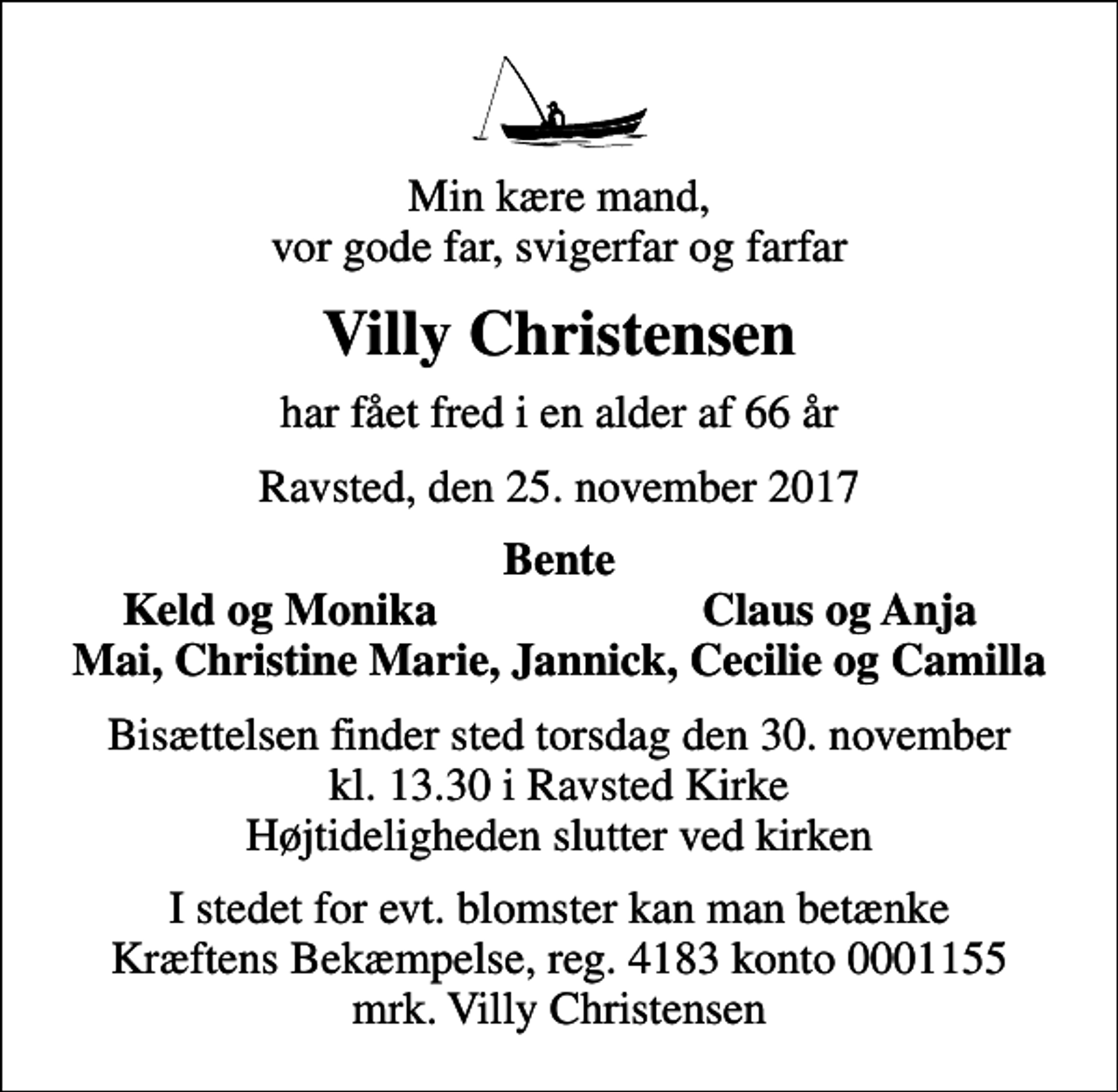 <p>Min kære mand, vor gode far, svigerfar og farfar<br />Villy Christensen<br />har fået fred i en alder af 66 år<br />Ravsted, den 25. november 2017<br />Bente<br />Keld og Monika<br />Claus og Anja<br />Bisættelsen finder sted torsdag den 30. november kl. 13.30 i Ravsted Kirke Højtideligheden slutter ved kirken<br />I stedet for evt. blomster kan man betænke<br />Kræftens Bekæmpelse reg.4183konto0001155mrk. Villy<br />Christensen</p>