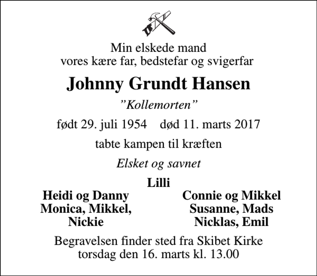 <p>Min elskede mand vores kære far, bedstefar og svigerfar<br />Johnny Grundt Hansen<br />Kollemorten<br />født 29. juli 1954 død 11. marts 2017<br />tabte kampen til kræften<br />Elsket og savnet<br />Lilli<br />Heidi og Danny<br />Connie og Mikkel<br />Monica, Mikkel,<br />Susanne, Mads<br />Nickie<br />Nicklas, Emil<br />Begravelsen finder sted fra Skibet Kirke torsdag den 16. marts kl. 13.00</p>