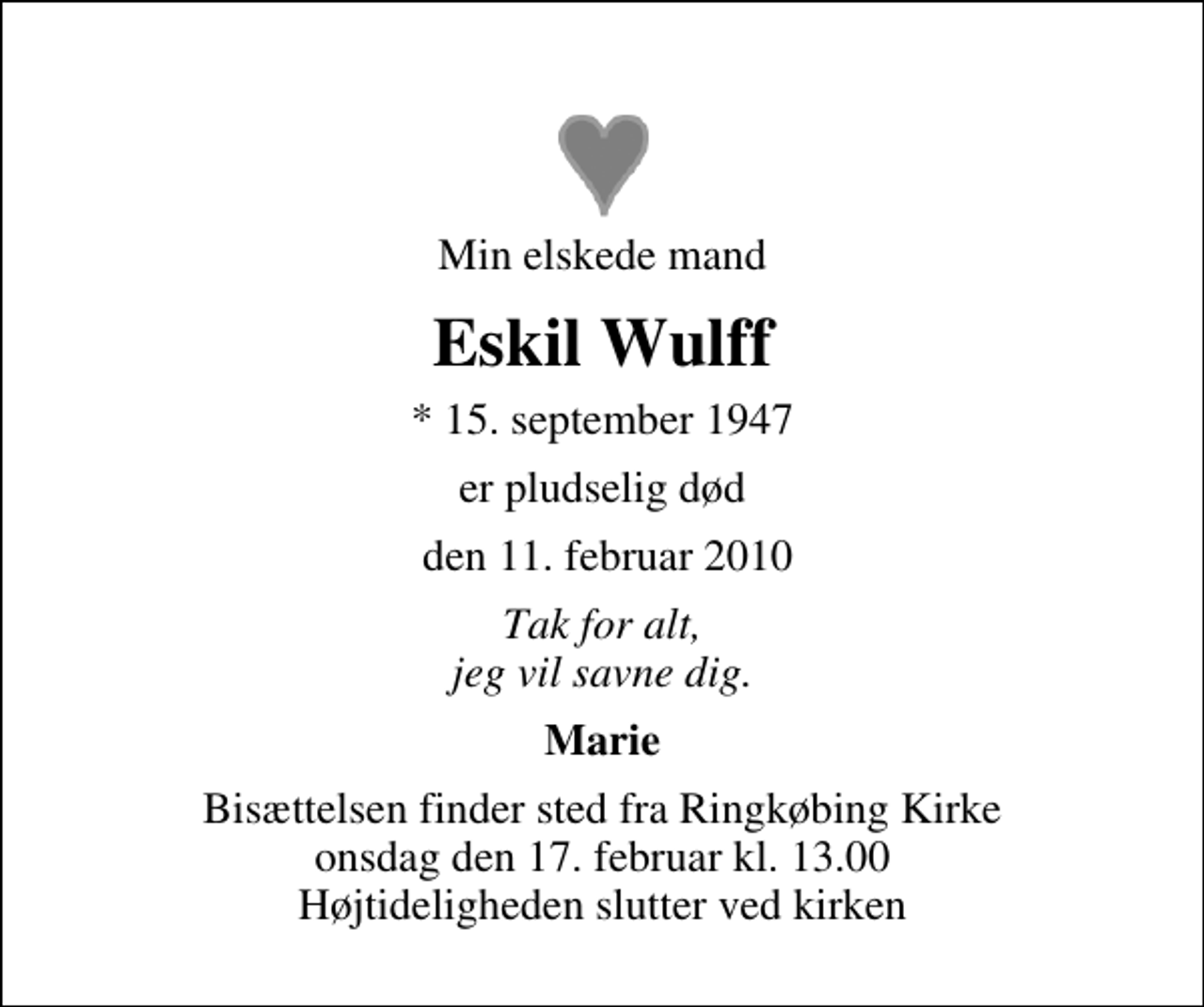 <p>Min elskede mand<br />Eskil Wulff<br />* 15. september 1947<br />er pludselig død<br />den 11. februar 2010<br />Tak for alt, jeg vil savne dig.<br />Marie<br />Bisættelsen finder sted fra Ringkøbing Kirke onsdag den 17. februar kl. 13.00 Højtideligheden slutter ved kirken</p>