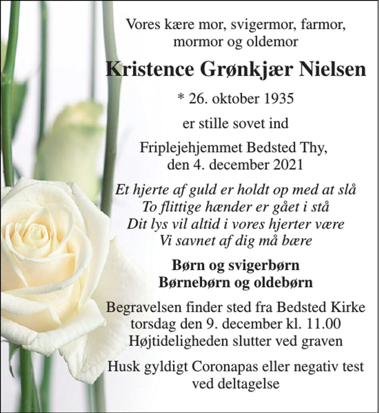 <p>Vores kære mor, svigermor, farmor, mormor og oldemor<br />Kristence Grønkjær Nielsen<br />*​ 26. oktober 1935<br />er stille sovet ind<br />Friplejehjemmet Bedsted Thy, den 4. december 2021<br />Et hjerte af guld er holdt op med at slå To flittige hænder er gået i stå Dit lys vil altid i vores hjerter være Vi savnet af dig må bære<br />Børn og svigerbørn Børnebørn og oldebørn<br />Begravelsen finder sted fra Bedsted Kirke torsdag den 9. december kl. 11.00 Højtideligheden slutter ved graven<br />Husk gyldigt Coronapas eller negativ test ved deltagelse</p>