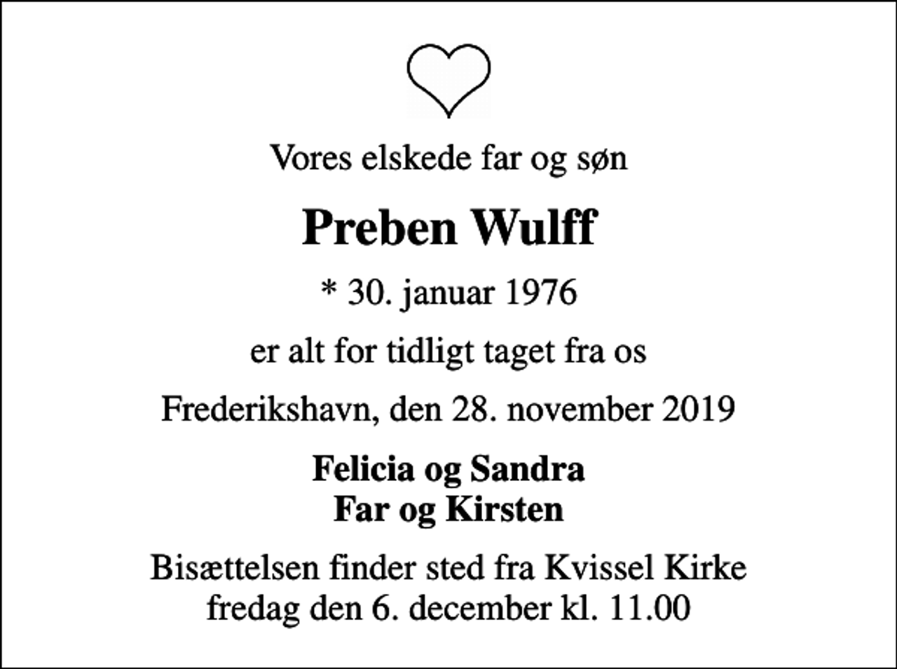 <p>Vores elskede far og søn<br />Preben Wulff<br />* 30. januar 1976<br />er alt for tidligt taget fra os<br />Frederikshavn, den 28. november 2019<br />Felicia og Sandra Far og Kirsten<br />Bisættelsen finder sted fra Kvissel Kirke fredag den 6. december kl. 11.00</p>