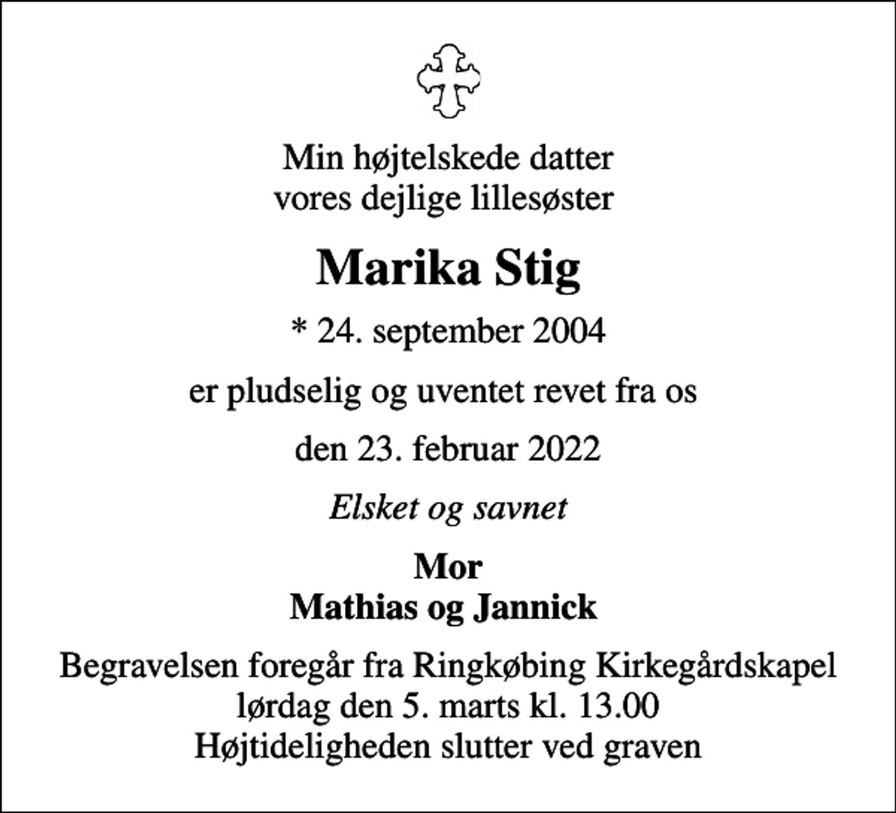 <p>Min højtelskede datter vores dejlige lillesøster<br />Marika Stig<br />* 24. september 2004<br />er pludselig og uventet revet fra os<br />den 23. februar 2022<br />Elsket og savnet<br />Mor Mathias og Jannick<br />Begravelsen foregår fra Ringkøbing Kirkegårdskapel lørdag den 5. marts kl. 13.00 Højtideligheden slutter ved graven</p>