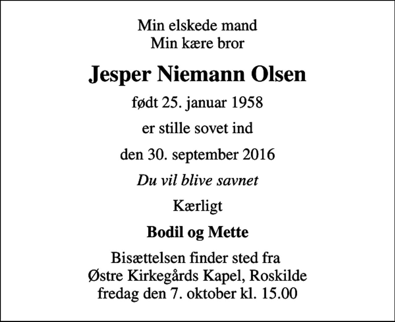 <p>Min elskede mand Min kære bror<br />Jesper Niemann Olsen<br />født 25. januar 1958<br />er stille sovet ind<br />den 30. september 2016<br />Du vil blive savnet<br />Kærligt<br />Bodil og Mette<br />Bisættelsen finder sted fra Østre Kirkegårds Kapel, Roskilde fredag den 7. oktober kl. 15.00</p>