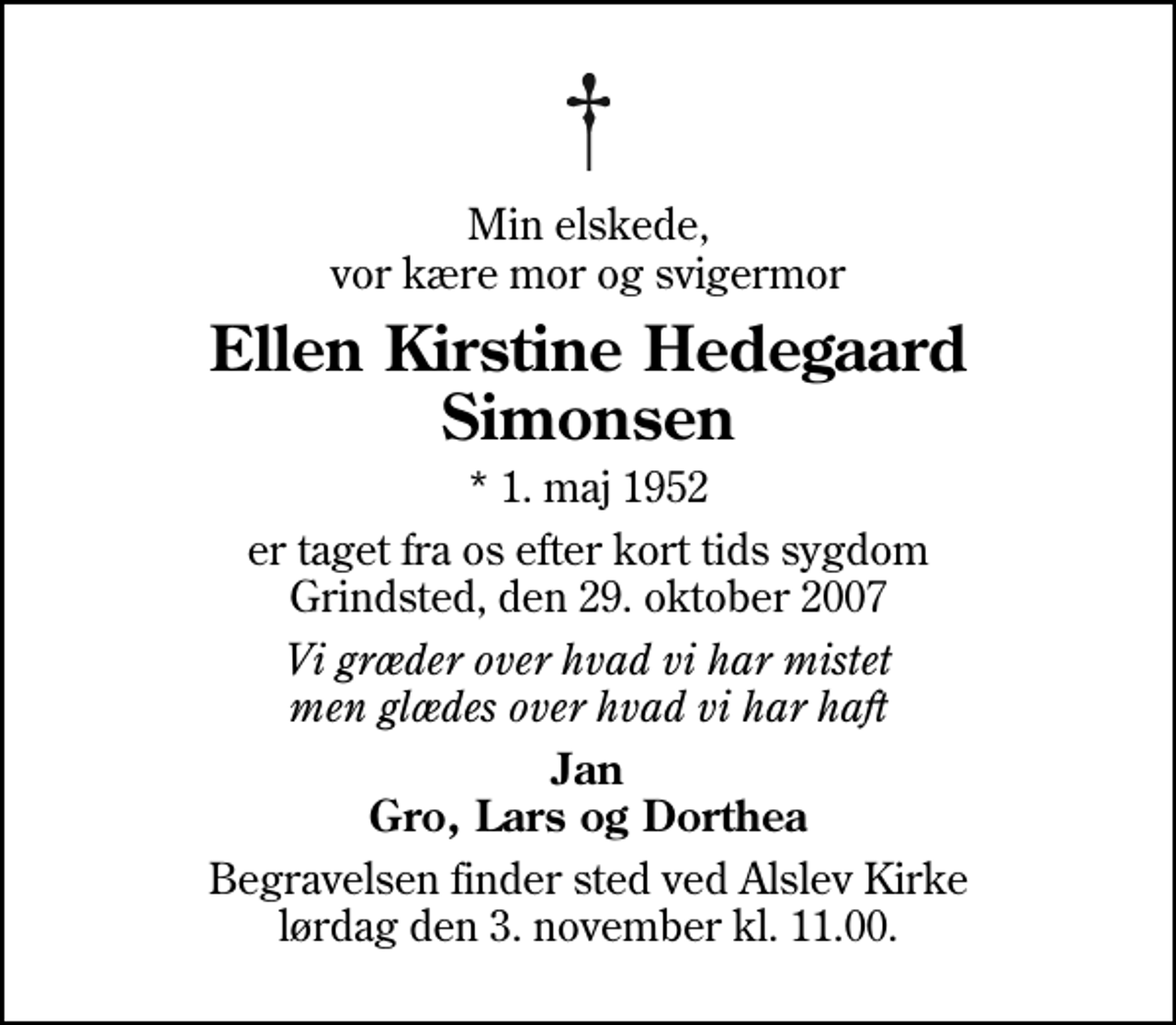<p>Min elskede, vor kære mor og svigermor<br />Ellen Kirstine Hedegaard Simonsen<br />* 1. maj 1952<br />er taget fra os efter kort tids sygdom Grindsted, den 29. oktober 2007<br />Vi græder over hvad vi har mistet men glædes over hvad vi har haft<br />Jan Gro, Lars og Dorthea<br />Begravelsen finder sted ved Alslev Kirke lørdag den 3. november kl. 11.00</p>