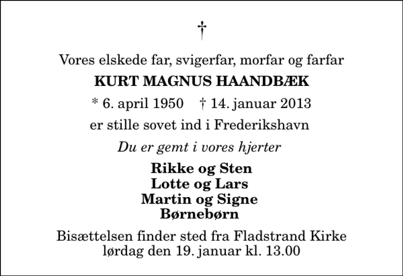 <p>Vores elskede far, svigerfar, morfar og farfar<br />Kurt Magnus Haandbæk<br />* 6. april 1950 ✝ 14. januar 2013<br />er stille sovet ind i Frederikshavn<br />Du er gemt i vores hjerter<br />Rikke og Sten Lotte og Lars Martin og Signe Børnebørn<br />Bisættelsen finder sted fra Fladstrand Kirke lørdag den 19. januar kl. 13.00</p>