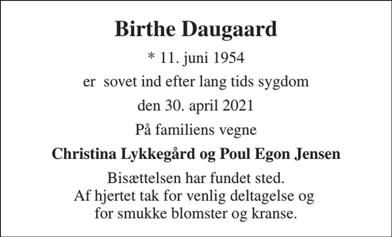 <p>Birthe Daugaard<br />*​ 11. juni 1954<br />er sovet ind efter lang tids sygdom<br />den 30. april 2021<br />På familiens vegne<br />Christina Lykkegård og Poul Egon Jensen<br />Bisættelsen har fundet sted. Af hjertet tak for venlig deltagelse og for smukke blomster og kranse.</p>