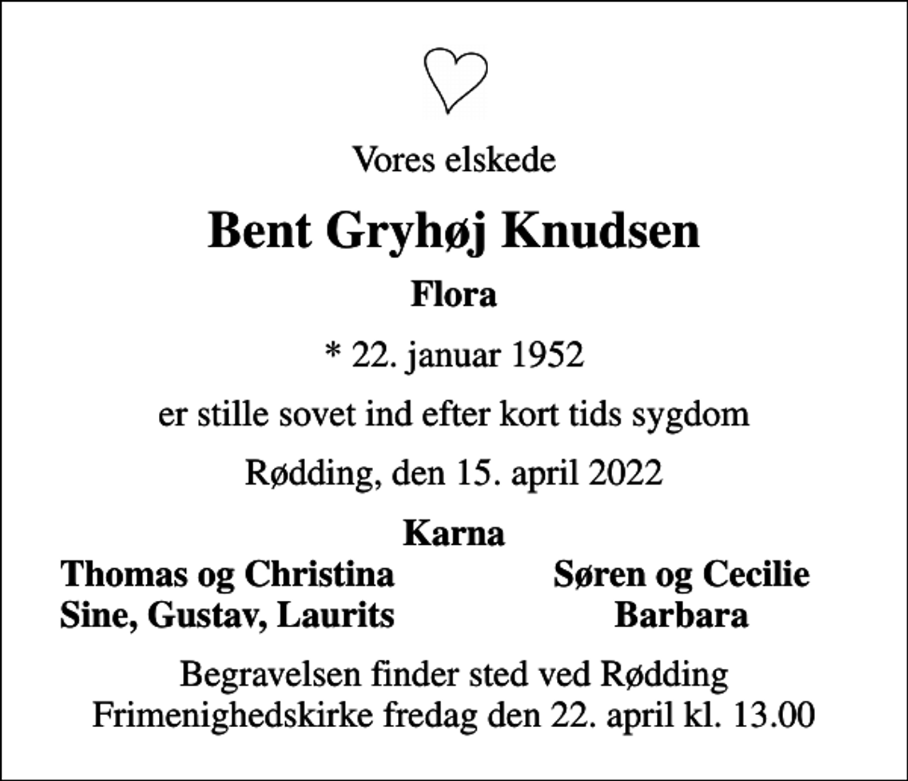 <p>Vores elskede<br />Bent Gryhøj Knudsen<br />Flora<br />* 22. januar 1952<br />er stille sovet ind efter kort tids sygdom<br />Rødding, den 15. april 2022<br />Karna<br />Thomas og Christina<br />Søren og Cecilie<br />Sine, Gustav, Laurits<br />Barbara<br />Begravelsen finder sted ved Rødding Frimenighedskirke fredag den 22. april kl. 13.00</p>
