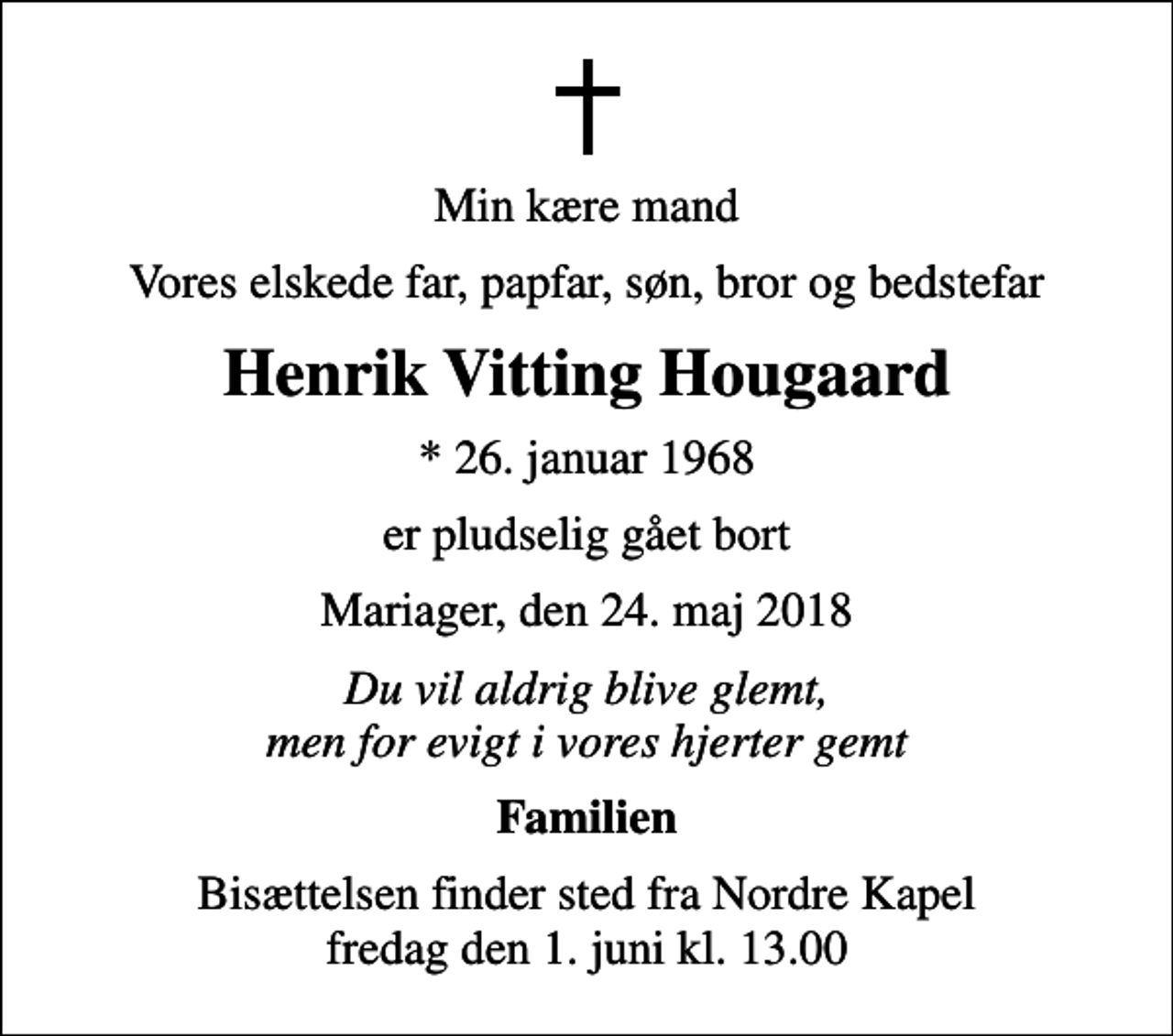 <p>Min kære mand<br />Vores elskede far, papfar, søn, bror og bedstefar<br />Henrik Vitting Hougaard<br />* 26. januar 1968<br />er pludselig gået bort<br />Mariager, den 24. maj 2018<br />Du vil aldrig blive glemt, men for evigt i vores hjerter gemt<br />Familien<br />Bisættelsen finder sted fra Nordre Kapel fredag den 1. juni kl. 13.00</p>