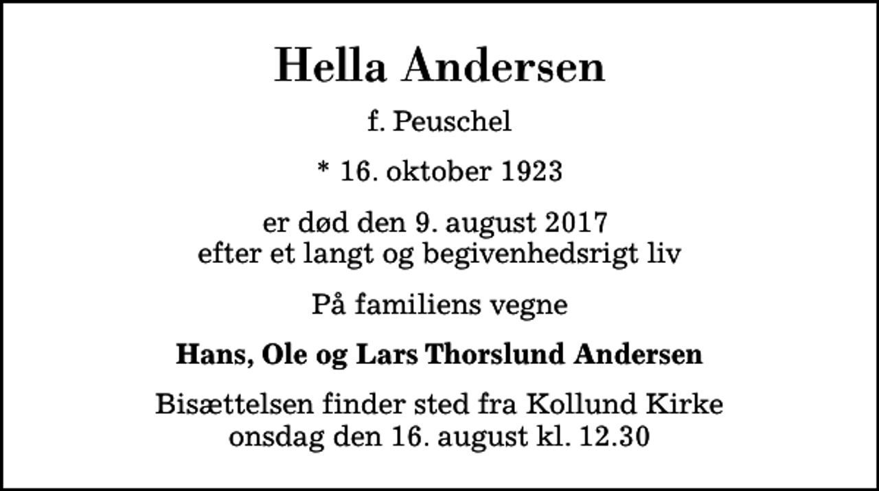 <p>Hella Andersen<br />f. Peuschel<br />* 16. oktober 1923<br />er død den 9. august 2017 efter et langt og begivenhedsrigt liv<br />På familiens vegne<br />Hans, Ole og Lars Thorslund Andersen<br />Bisættelsen finder sted fra Kollund Kirke onsdag den 16. august kl. 12.30</p>