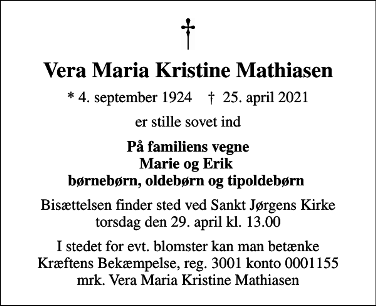 <p>Vera Maria Kristine Mathiasen<br />* 4. september 1924 ✝ 25. april 2021<br />er stille sovet ind<br />På familiens vegne Marie og Erik børnebørn, oldebørn og tipoldebørn<br />Bisættelsen finder sted ved Sankt Jørgens Kirke torsdag den 29. april kl. 13.00<br />I stedet for evt. blomster kan man betænke<br />Kræftens Bekæmpelse reg.3001konto0001155mrk. Vera Maria Kristine<br />Mathiasen</p>