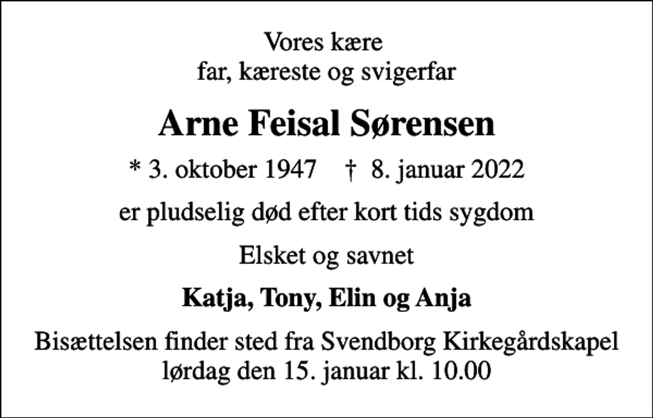 <p>Vores kære far, kæreste og svigerfar<br />Arne Feisal Sørensen<br />* 3. oktober 1947 ✝ 8. januar 2022<br />er pludselig død efter kort tids sygdom<br />Elsket og savnet<br />Katja, Tony, Elin og Anja<br />Bisættelsen finder sted fra Svendborg Kirkegårdskapel lørdag den 15. januar kl. 10.00</p>