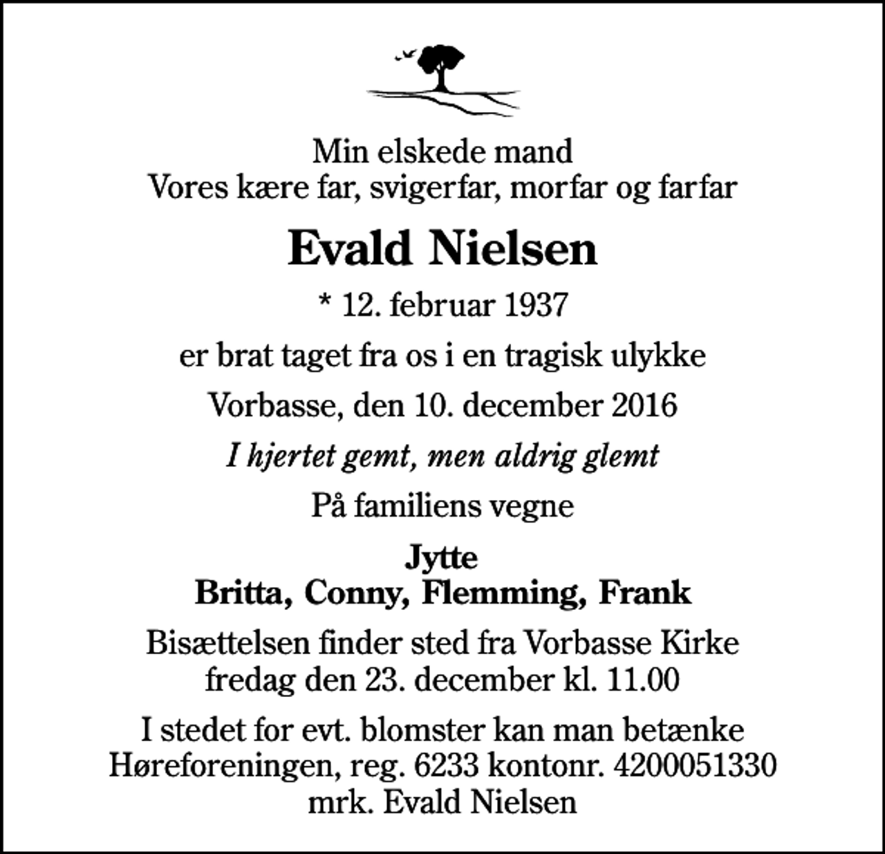 <p>Min elskede mand Vores kære far, svigerfar, morfar og farfar<br />Evald Nielsen<br />* 12. februar 1937<br />er brat taget fra os i en tragisk ulykke<br />Vorbasse, den 10. december 2016<br />I hjertet gemt, men aldrig glemt<br />På familiens vegne<br />Jytte Britta, Conny, Flemming, Frank<br />Bisættelsen finder sted fra Vorbasse Kirke fredag den 23. december kl. 11.00<br />I stedet for evt. blomster kan man betænke Høreforeningen, reg. 6233 kontonr. 4200051330 mrk. Evald Nielsen</p>