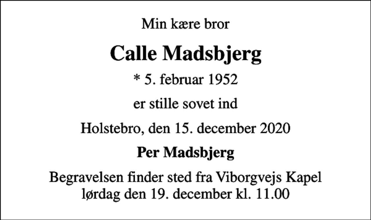 <p>Min kære bror<br />Calle Madsbjerg<br />* 5. februar 1952<br />er stille sovet ind<br />Holstebro, den 15. december 2020<br />Per Madsbjerg<br />Begravelsen finder sted fra Viborgvejs Kapel lørdag den 19. december kl. 11.00</p>