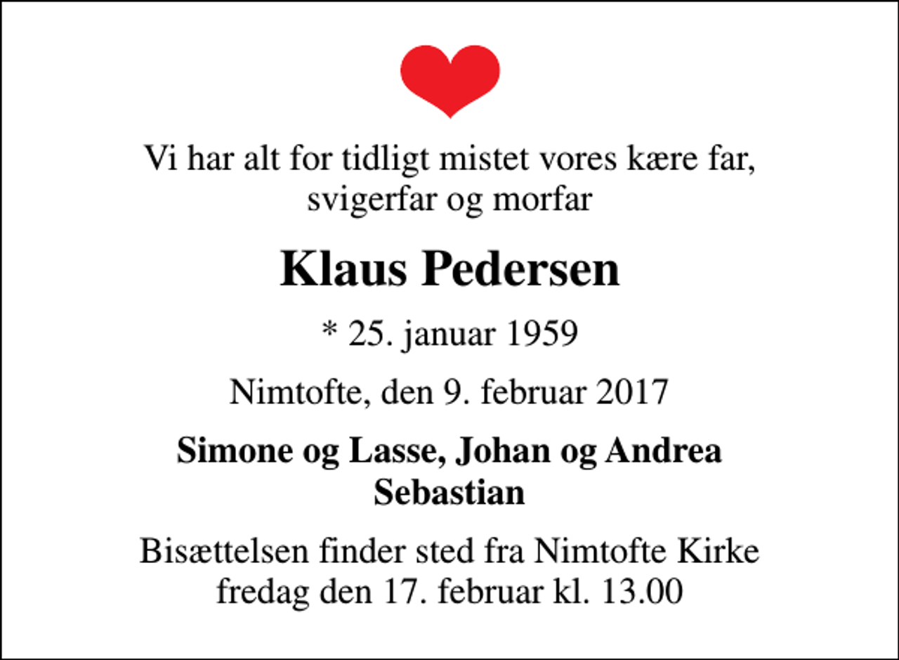 <p>Vi har alt for tidligt mistet vores kære far, svigerfar og morfar<br />Klaus Pedersen<br />* 25. januar 1959<br />Nimtofte, den 9. februar 2017<br />Simone og Lasse, Johan og Andrea Sebastian<br />Bisættelsen finder sted fra Nimtofte Kirke fredag den 17. februar kl. 13.00</p>