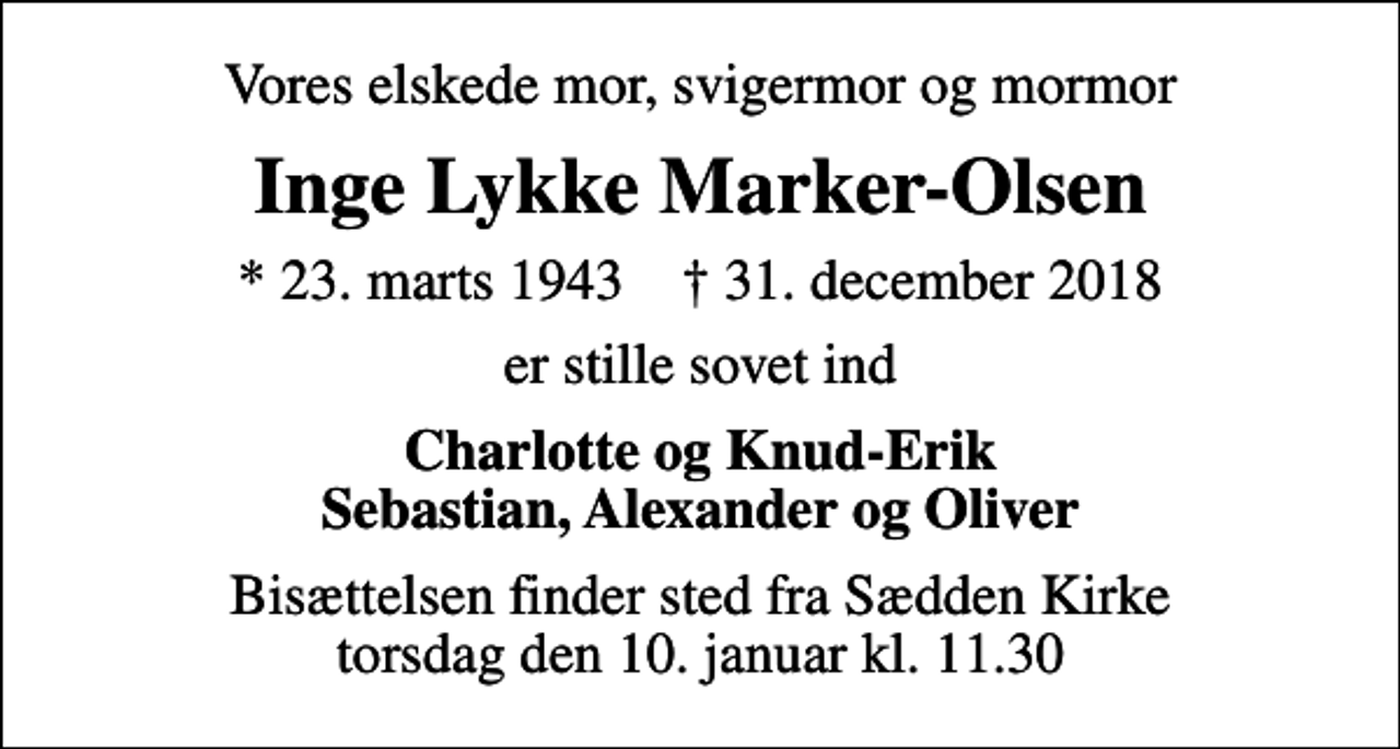 <p>Vores elskede mor, svigermor og mormor<br />Inge Lykke Marker-Olsen<br />* 23. marts 1943 ✝ 31. december 2018<br />er stille sovet ind<br />Charlotte og Knud-Erik Sebastian, Alexander og Oliver<br />Bisættelsen finder sted fra Sædden Kirke torsdag den 10. januar kl. 11.30</p>
