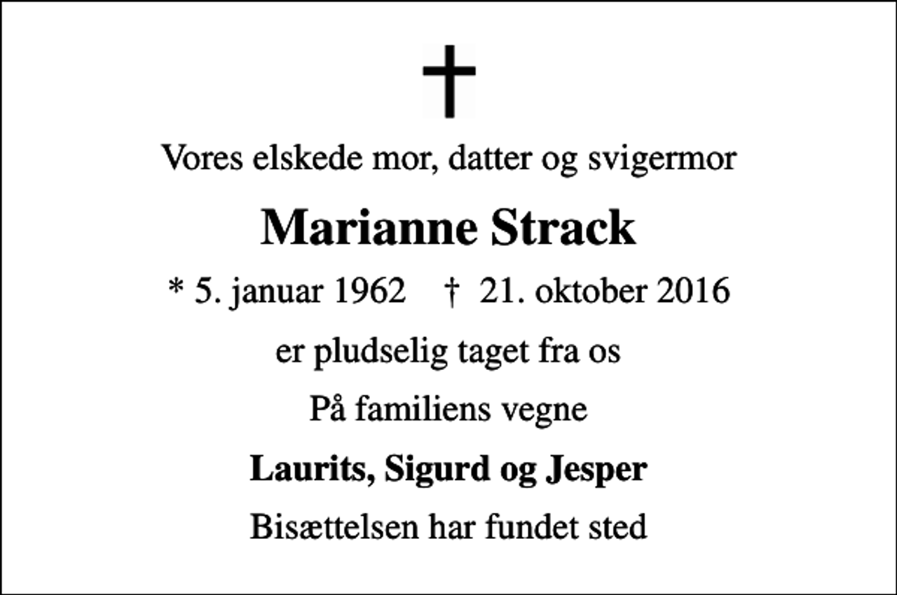<p>Vores elskede mor, datter og svigermor<br />Marianne Strack<br />* 5. januar 1962 ✝ 21. oktober 2016<br />er pludselig taget fra os<br />På familiens vegne<br />Laurits, Sigurd og Jesper<br />Bisættelsen har fundet sted</p>