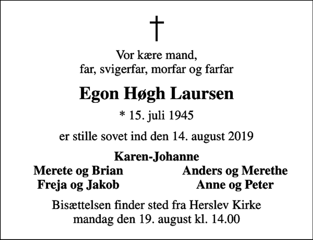 <p>Vor kære mand, far, svigerfar, morfar og farfar<br />Egon Høgh Laursen<br />* 15. juli 1945<br />er stille sovet ind den 14. august 2019<br />Karen-Johanne<br />Merete og Brian<br />Anders og Merethe<br />Freja og Jakob<br />Anne og Peter<br />Bisættelsen finder sted fra Herslev Kirke mandag den 19. august kl. 14.00</p>