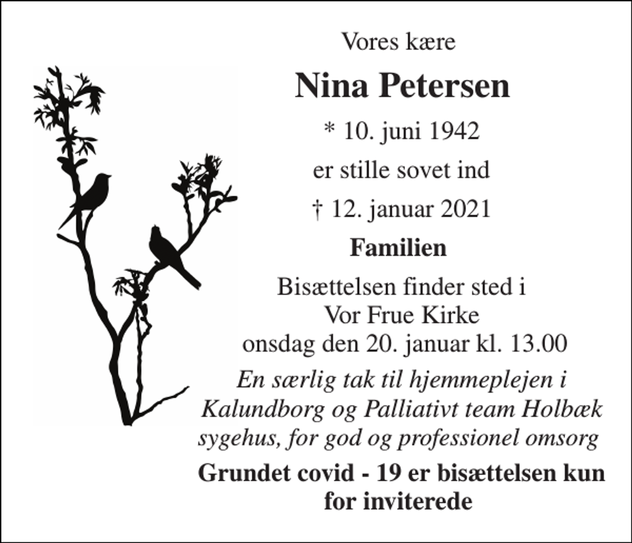 <p>Vores kære<br />Nina Petersen​<br />*​ 10. juni 1942<br />er stille sovet ind<br />✝​ 12. januar 2021​<br />Familien<br />Bisættelsen​ finder sted i Vor Frue Kirke onsdag den 20. januar​ kl. 13.00<br />En særlig tak til hjemmeplejen i Kalundborg og Palliativt team Holbæk sygehus, for god og professionel omsorg<br />Grundet covid - 19 er bisættelsen kun for inviterede</p>