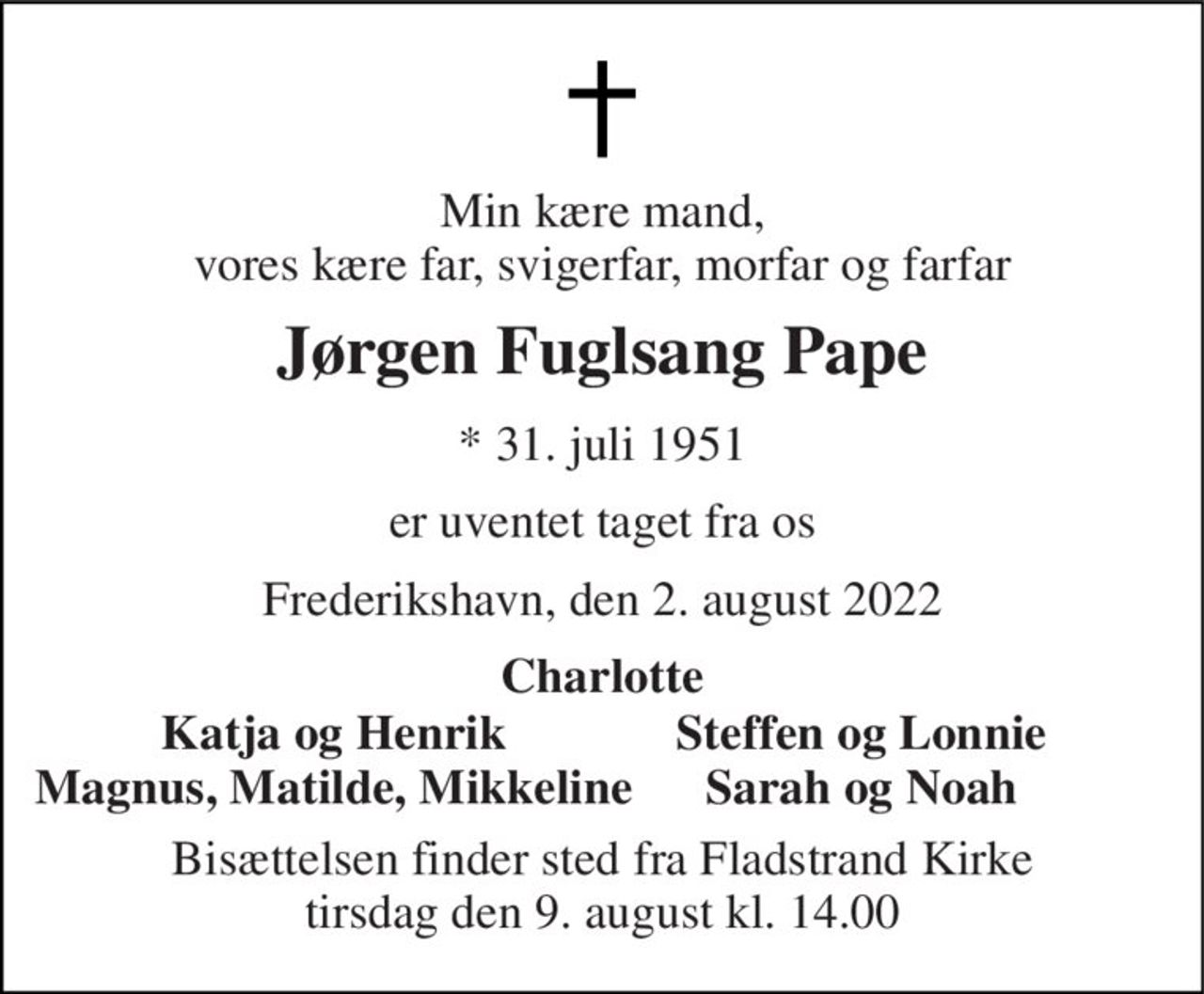 Min kære mand, vores kære far, svigerfar, morfar og farfar 
Jørgen Fuglsang Pape 
*​ 31. juli 1951 
er uventet taget fra os 
Frederikshavn, den 2. august 2022 
Charlotte 
Steffen og Lonnie Sarah og Noah 
Bisættelsen​ finder sted fra Fladstrand Kirke​ tirsdag den 9. august​ kl. 14.00 
Katja og Henrik Magnus, Matilde, Mikkeline
