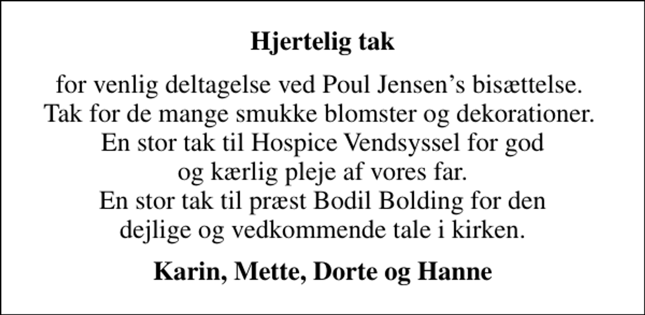 <p>Hjertelig tak<br />for venlig deltagelse ved Poul Jensens bisættelse. Tak for de mange smukke blomster og dekorationer. En stor tak til Hospice Vendsyssel for god og kærlig pleje af vores far. En stor tak til præst Bodil Bolding for den dejlige og vedkommende tale i kirken.<br />Karin, Mette, Dorte og Hanne</p>