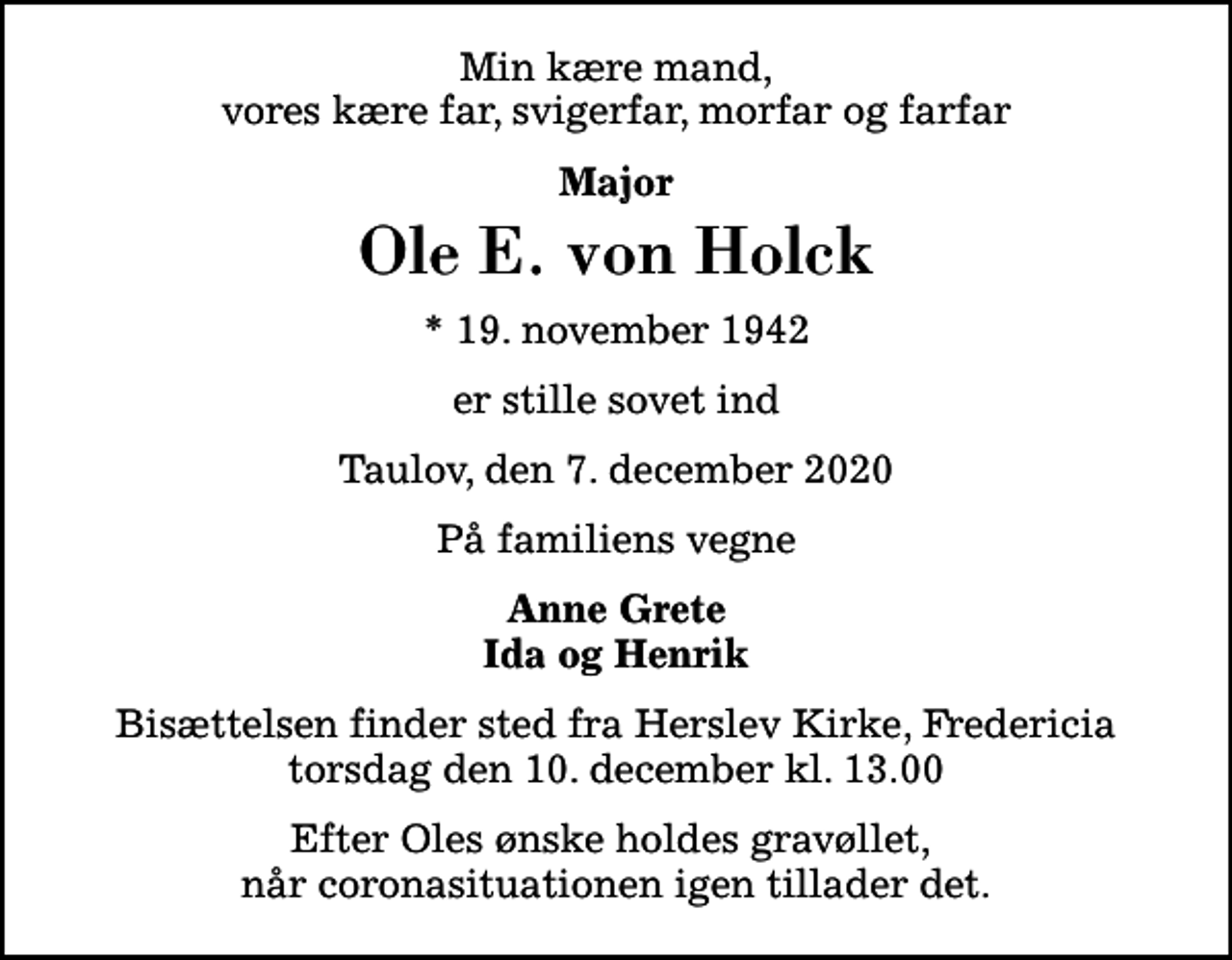 <p>Min kære mand, vores kære far, svigerfar, morfar og farfar<br />Major<br />Ole E. von Holck<br />* 19. november 1942<br />er stille sovet ind<br />Taulov, den 7. december 2020<br />På familiens vegne<br />Anne Grete Ida og Henrik<br />Bisættelsen finder sted fra Herslev Kirke, Fredericia torsdag den 10. december kl. 13.00<br />Efter Oles ønske holdes gravøllet, når coronasituationen igen tillader det.</p>