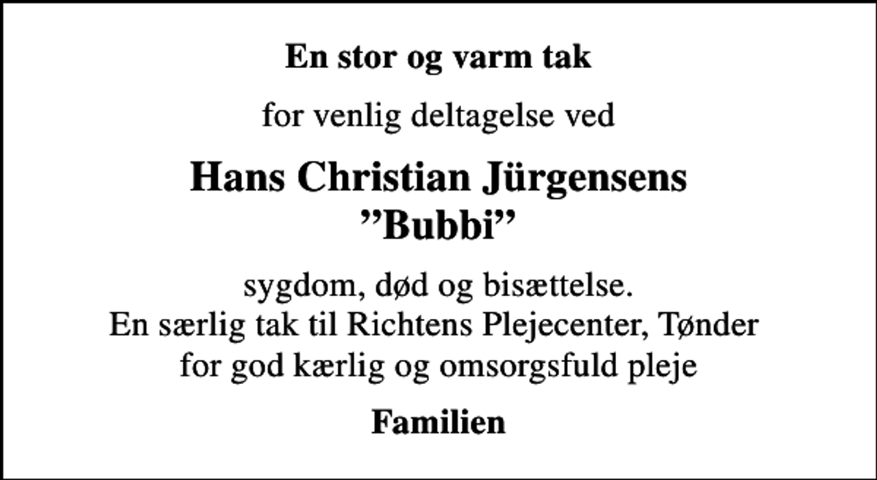 <p>En stor og varm tak<br />for venlig deltagelse ved<br />Hans Christian Jürgensens Bubbi<br />sygdom, død og bisættelse. En særlig tak til Richtens Plejecenter, Tønder for god kærlig og omsorgsfuld pleje<br />Familien</p>