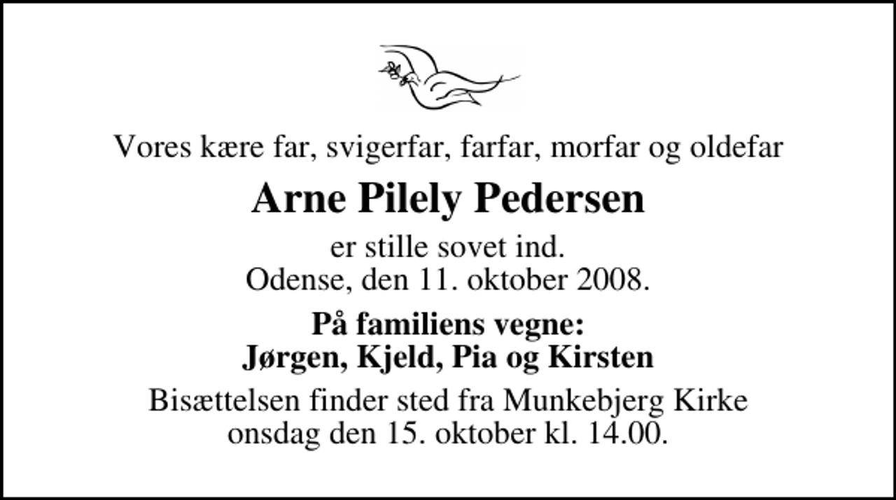 <p>Vores kære far, svigerfar, farfar, morfar og oldefar<br />Arne Pilely Pedersen<br />er stille sovet ind. Odense, den 11. oktober 2008.<br />På familiens vegne: Jørgen, Kjeld, Pia og Kirsten<br />Bisættelsen finder sted fra Munkebjerg Kirke onsdag den 15. oktober kl. 14.00</p>
