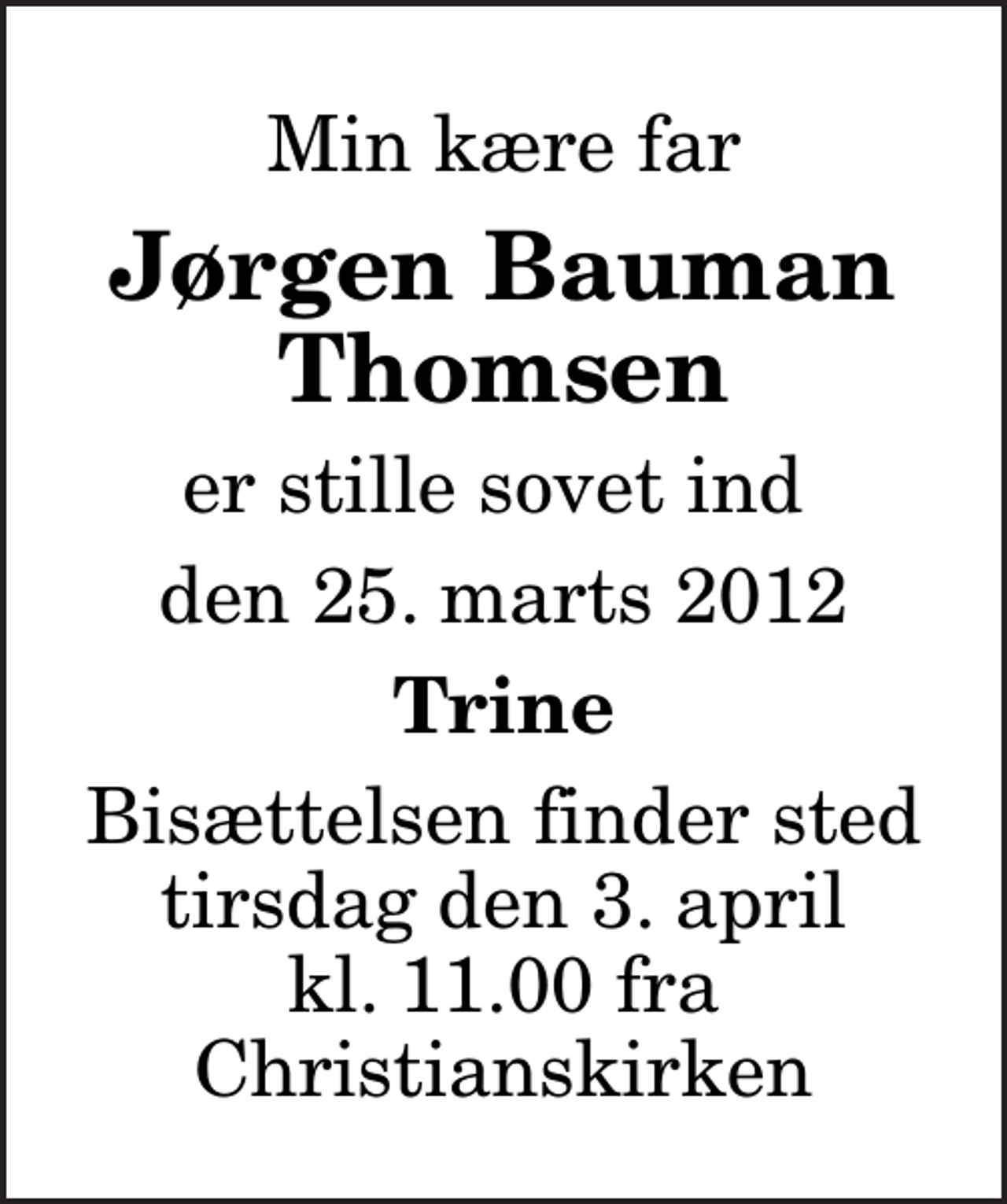 <p>Min kære far<br />Jørgen Bauman Thomsen<br />er stille sovet ind<br />den 25. marts 2012<br />Trine<br />Bisættelsen finder sted tirsdag den 3. april kl. 11.00 fra Christianskirken</p>