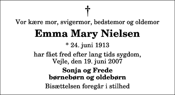 <p>Vor kære mor, svigermor, bedstemor og oldemor<br />Emma Mary Nielsen<br />* 24. juni 1913<br />har fået fred efter lang tids sygdom, Vejle, den 19. juni 2007<br />Sonja og Frede børnebørn og oldebørn<br />Bisættelsen foregår i stilhed</p>