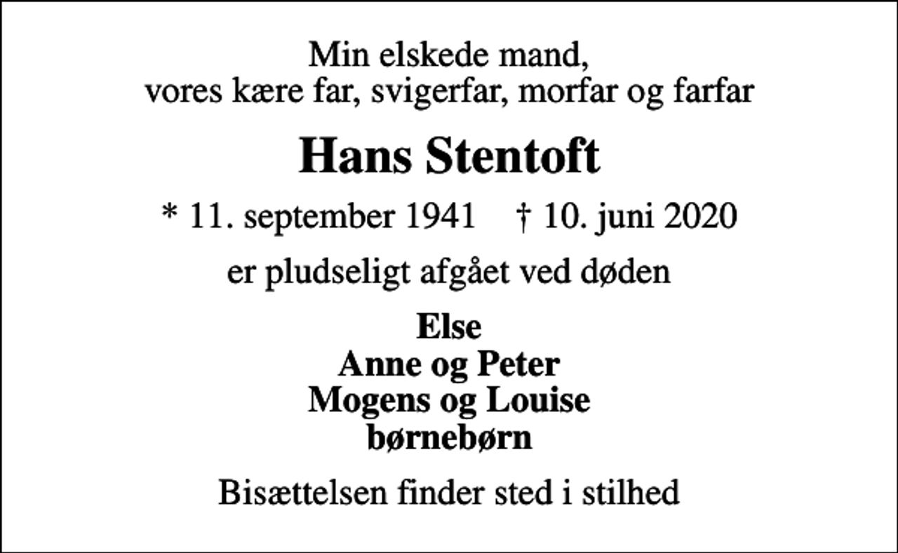 <p>Min elskede mand, vores kære far, svigerfar, morfar og farfar<br />Hans Stentoft<br />* 11. september 1941 ✝ 10. juni 2020<br />er pludseligt afgået ved døden<br />Else Anne og Peter Mogens og Louise børnebørn<br />Bisættelsen finder sted i stilhed</p>