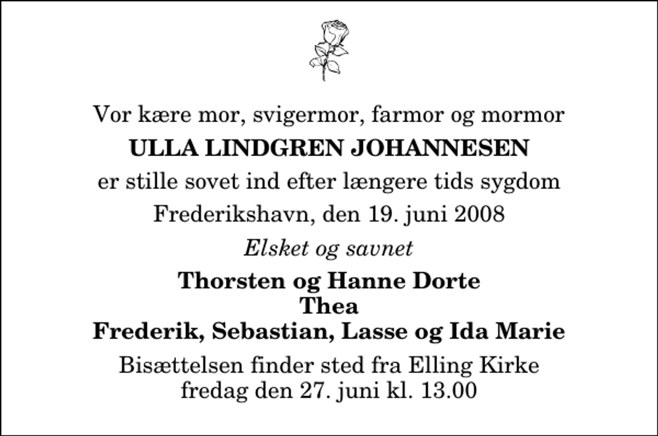 <p>Vor kære mor, svigermor, farmor og mormor<br />Ulla Lindgren Johannesen<br />er stille sovet ind efter længere tids sygdom<br />Frederikshavn, den 19. juni 2008<br />Elsket og savnet<br />Thorsten og Hanne Dorte Thea Frederik, Sebastian, Lasse og Ida Marie<br />Bisættelsen finder sted fra Elling Kirke fredag den 27. juni kl. 13.00</p>